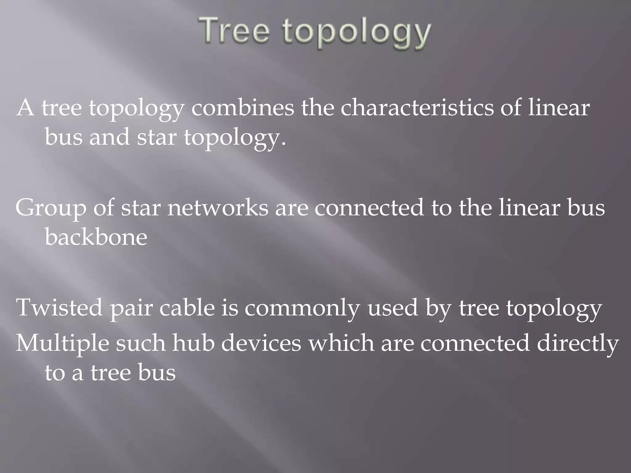 A tree topology combines the characteristics of linear 
bus and star topology. 
Group of star networks are connected to the linear bus 
backbone 
Twisted pair cable is commonly used by tree topology 
Multiple such hub devices which are connected directly 
to a tree bus 
 