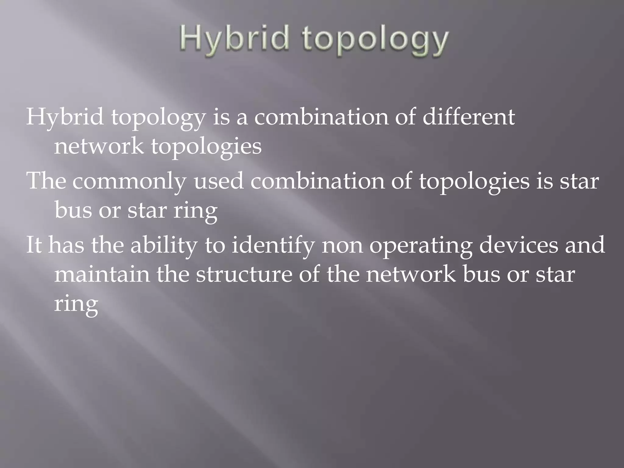 Hybrid topology is a combination of different 
network topologies 
The commonly used combination of topologies is star 
bus or star ring 
It has the ability to identify non operating devices and 
maintain the structure of the network bus or star 
ring 
 