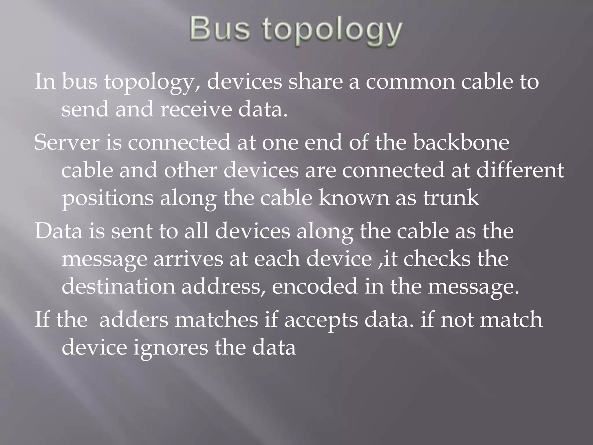 In bus topology, devices share a common cable to 
send and receive data. 
Server is connected at one end of the backbone 
cable and other devices are connected at different 
positions along the cable known as trunk 
Data is sent to all devices along the cable as the 
message arrives at each device ,it checks the 
destination address, encoded in the message. 
If the adders matches if accepts data. if not match 
device ignores the data 
 