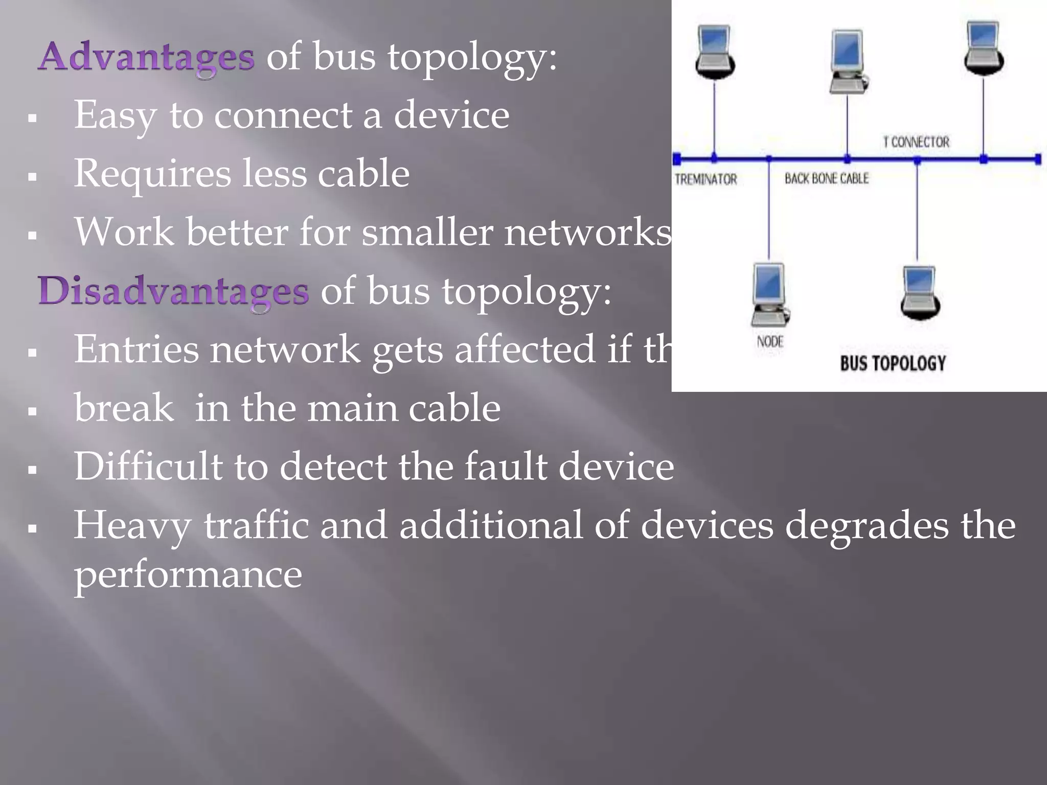 of bus topology: 
 Easy to connect a device 
 Requires less cable 
 Work better for smaller networks 
of bus topology: 
 Entries network gets affected if there is a 
 break in the main cable 
 Difficult to detect the fault device 
 Heavy traffic and additional of devices degrades the 
performance 
 