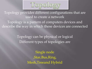 Topology provides different configurations that are 
used to create a network 
Topology is a pattern of computers devices and 
describe the way in which these devices are connected 
Topology can be physical or logical 
Different types of topologies are 
Single node 
,Star,Bus,Ring, 
Mesh,Treeand Hybrid 
 