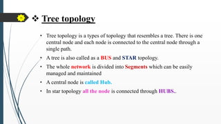  Tree topology
• Tree topology is a types of topology that resembles a tree. There is one
central node and each node is connected to the central node through a
single path.
• A tree is also called as a BUS and STAR topology.
• The whole network is divided into Segments which can be easily
managed and maintained
• A central node is called Hub.
• In star topology all the node is connected through HUBS..
15
 