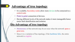 Advantage of tree topology
• It is scalable. Secondary nodes allow more devices to be connected to a
central node.
• Point to point connection of devices.
• Having different levels of the network makes it more manageable hence
easier fault identification and isolation.
Dis-Advantage of tree topology
• Maintenance of the network may be an issue when the network spans a
great area.
• Since it is a variation of bus topology, if the backbone fails, the entire
network is crippled.
17
 
