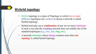 Hybrid topology
• Hybrid topology is a types of Topology in which two or more
Different topologies are combine to layout a network is called
Hybrid topology.
• Hybrid networks use a combination of any two or more topologies
in such a way that the resulting network does not exhibit one of the
standard topologies (e.g., bus, star, ring, etc.).
• A network structure whose design contains more then one
topology is called hybrid topology.
18
 