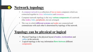 Network topology
• A computer network is a collection of two or more computers which are
connected together to share information and resources.
• Computer network topology is the way various components of a network
(like nodes, links, peripherals, etc) are arranged.
• The way in which different systems and nodes are connected and
communicate with each other is determined by topology of the network.
Topology can be physical or logical
• Physical Topology is the physical layout of nodes, workstations and
cables in the network.
• Logical topology is the way information flows between different
components
4
 