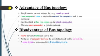  Advantage of Bus topology
• Simple easy to use and suitable for every small network.
• Least amount of cable is required to connect the computers so it is less
expensive.
• Easy to extend a Bus two cables can be joined a connector.
• Allowing more computer to join the network.
• Heavy network traffic can slow a Bus.
• As the no. of computer increase the speed of network will be slow down.
• A cable break or loss connector will stop the network.
 Disadvantage of Bus topology
7
 