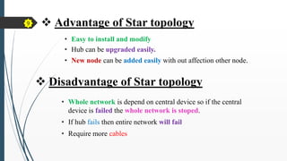 • Easy to install and modify
• Hub can be upgraded easily.
• New node can be added easily with out affection other node.
 Advantage of Star topology
 Disadvantage of Star topology
• Whole network is depend on central device so if the central
device is failed the whole network is stoped.
• If hub fails then entire network will fail
• Require more cables
9
 