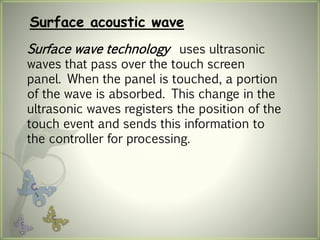 Surface acoustic wave
Surface wave technology uses ultrasonic
waves that pass over the touch screen
panel. When the panel is touched, a portion
of the wave is absorbed. This change in the
ultrasonic waves registers the position of the
touch event and sends this information to
the controller for processing.
 