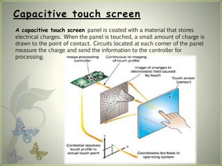 Capacitive touch screen
A capacitive touch screen panel is coated with a material that stores
electrical charges. When the panel is touched, a small amount of charge is
drawn to the point of contact. Circuits located at each corner of the panel
measure the charge and send the information to the controller for
processing.
 