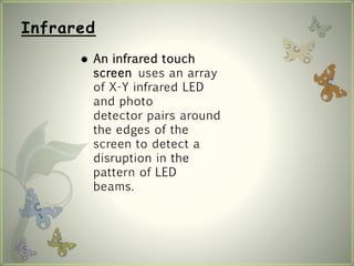 Infrared
 An infrared touch
screen uses an array
of X-Y infrared LED
and photo
detector pairs around
the edges of the
screen to detect a
disruption in the
pattern of LED
beams.
 