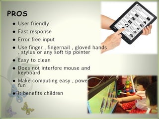 PROS
 User friendly
 Fast response
 Error free input
 Use finger , fingernail , gloved hands
, stylus or any soft tip pointer
 Easy to clean
 Does not interfere mouse and
keyboard
 Make computing easy , powerful and
fun
 It benefits children
 