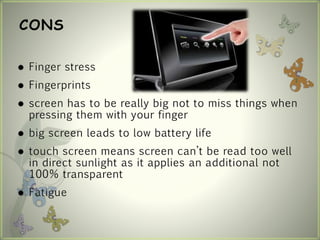 CONS
 Finger stress
 Fingerprints
 screen has to be really big not to miss things when
pressing them with your finger
 big screen leads to low battery life
 touch screen means screen can’t be read too well
in direct sunlight as it applies an additional not
100% transparent
 Fatigue
 