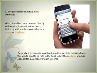  The touch screen has two main
attributes.
First, it enables one to interact directly
with what is displayed, rather than
indirectly with a pointer controlled by a
mouse or touchpad.
•Secondly, it lets one do so without requiring any intermediate device
that would need to be held in the hand (other than a stylus, which is
optional for most modern touch screens).
 