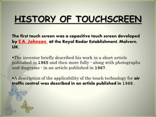 HISTORY OF TOUCHSCREEN
The first touch screen was a capacitive touch screen developed
by E.A. Johnson at the Royal Radar Establishment, Malvern,
UK.
The inventor briefly described his work in a short article
published in 1965 and then more fully - along with photographs
and diagrams - in an article published in 1967.
A description of the applicability of the touch technology for air
traffic control was described in an article published in 1968.
.
 