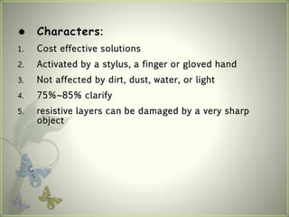  Characters:
1. Cost effective solutions
2. Activated by a stylus, a finger or gloved hand
3. Not affected by dirt, dust, water, or light
4. 75%~85% clarify
5. resistive layers can be damaged by a very sharp
object
 