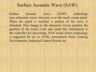 Surface Acoustic Wave (SAW)
Surface acoustic wave (SAW) technology
uses ultrasonic waves that pass over the touch screen panel.
When the panel is touched, a portion of the wave is
absorbed. This change in the ultrasonic waves registers the
position of the touch event and sends this information to
the controller for processing. SAW touch screen technology
is suggested for use in ATMs, Amusement Parks, Gaming
Environments, Industrial Control Rooms etc.
 