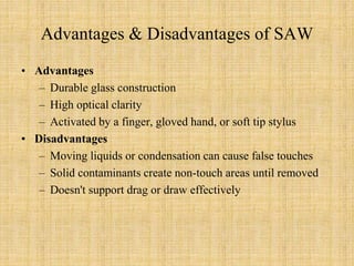 Advantages & Disadvantages of SAW
• Advantages
– Durable glass construction
– High optical clarity
– Activated by a finger, gloved hand, or soft tip stylus
• Disadvantages
– Moving liquids or condensation can cause false touches
– Solid contaminants create non-touch areas until removed
– Doesn't support drag or draw effectively
 