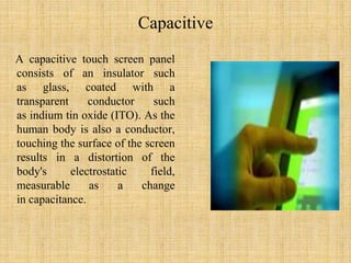 Capacitive
A capacitive touch screen panel
consists of an insulator such
as glass, coated with a
transparent conductor such
as indium tin oxide (ITO). As the
human body is also a conductor,
touching the surface of the screen
results in a distortion of the
body's electrostatic field,
measurable as a change
in capacitance.
 
