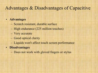 Advantages & Disadvantages of Capacitive
• Advantages
– Scratch resistant, durable surface
– High endurance (225 million touches)
– Very accurate
– Good optical clarity
– Liquids won't affect touch screen performance
• Disadvantages
– Does not work with gloved fingers or stylus
 