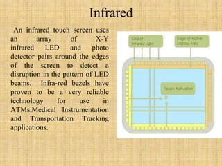 Infrared
An infrared touch screen uses
an array of X-Y
infrared LED and photo
detector pairs around the edges
of the screen to detect a
disruption in the pattern of LED
beams. Infra-red bezels have
proven to be a very reliable
technology for use in
ATMs,Medical Instrumentation
and Transportation Tracking
applications.
 