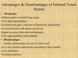 Advantages & Disadvantages of Infrared Touch
Screen
• Advantages
-Highest quality of underlying image
-Very high transmittance
-Excellent anti-glare, with use of chemically etched glass
-Can be activated with almost any device
-Higher accuracy than other technologies
-Very high durability and reliability
• Disadvantages
- Surface obstructions can cause a false touch
–It is very sensitive and can be activated by stray touches.
–Low resolution
–Parallax problems
 