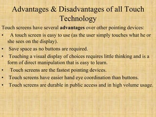 Advantages & Disadvantages of all Touch
Technology
Touch screens have several advantages over other pointing devices:
• A touch screen is easy to use (as the user simply touches what he or
she sees on the display).
• Save space as no buttons are required.
• Touching a visual display of choices requires little thinking and is a
form of direct manipulation that is easy to learn.
• Touch screens are the fastest pointing devices.
• Touch screens have easier hand eye coordination than buttons.
• Touch screens are durable in public access and in high volume usage.
 
