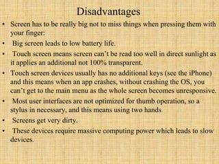 Disadvantages
• Screen has to be really big not to miss things when pressing them with
your finger:
• Big screen leads to low battery life.
• Touch screen means screen can’t be read too well in direct sunlight as
it applies an additional not 100% transparent.
• Touch screen devices usually has no additional keys (see the iPhone)
and this means when an app crashes, without crashing the OS, you
can’t get to the main menu as the whole screen becomes unresponsive.
• Most user interfaces are not optimized for thumb operation, so a
stylus in necessary, and this means using two hands
• Screens get very dirty.
• These devices require massive computing power which leads to slow
devices.
 
