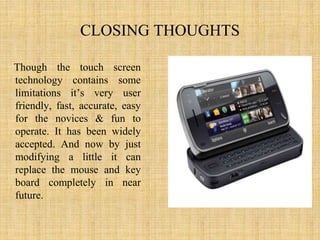 CLOSING THOUGHTS
Though the touch screen
technology contains some
limitations it’s very user
friendly, fast, accurate, easy
for the novices & fun to
operate. It has been widely
accepted. And now by just
modifying a little it can
replace the mouse and key
board completely in near
future.
 