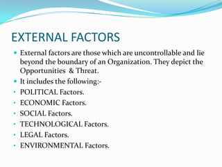 EXTERNAL FACTORS
 External factors are those which are uncontrollable and lie
    beyond the boundary of an Organization. They depict the
    Opportunities & Threat.
   It includes the following:-
•   POLITICAL Factors.
•   ECONOMIC Factors.
•   SOCIAL Factors.
•   TECHNOLOGICAL Factors.
•   LEGAL Factors.
•   ENVIRONMENTAL Factors.
 