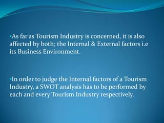 •As far as Tourism Industry is concerned, it is also
affected by both; the Internal & External factors i.e
its Business Environment.



•In order to judge the Internal factors of a Tourism
Industry, a SWOT analysis has to be performed by
each and every Tourism Industry respectively.
 