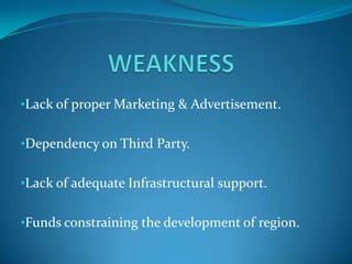 •Lack of proper Marketing & Advertisement.


•Dependency on Third Party.


•Lack of adequate Infrastructural support.


•Funds constraining the development of region.
 