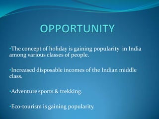 •The concept of holiday is gaining popularity in India
among various classes of people.

•Increased disposable incomes of the Indian middle
class.

•Adventure sports & trekking.

•Eco-tourism is gaining popularity.
 