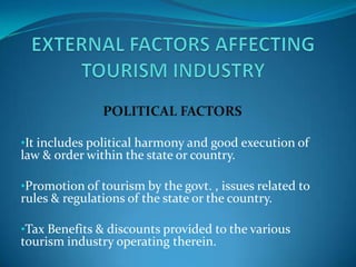 POLITICAL FACTORS

•It includes political harmony and good execution of
law & order within the state or country.

•Promotion of tourism by the govt. , issues related to
rules & regulations of the state or the country.

•Tax Benefits & discounts provided to the various
tourism industry operating therein.
 