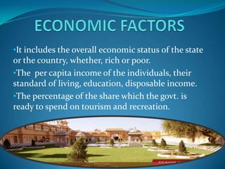 •It includes the overall economic status of the state
or the country, whether, rich or poor.
•The per capita income of the individuals, their
standard of living, education, disposable income.
•The percentage of the share which the govt. is
ready to spend on tourism and recreation.
 