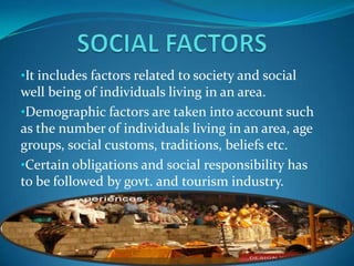 •It includes factors related to society and social
well being of individuals living in an area.
•Demographic factors are taken into account such
as the number of individuals living in an area, age
groups, social customs, traditions, beliefs etc.
•Certain obligations and social responsibility has
to be followed by govt. and tourism industry.
 