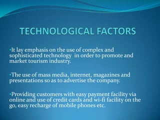 •It lay emphasis on the use of complex and
sophisticated technology in order to promote and
market tourism industry.

•The use of mass media, internet, magazines and
presentations so as to advertise the company.

•Providing customers with easy payment facility via
online and use of credit cards and wi-fi facility on the
go, easy recharge of mobile phones etc.
 