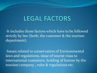 •It includes those factors which have to be followed
strictly by law (both; the customer & the tourism
department).

•Issues related to conservation of Environmental
laws and regulations, issue of tourist visas to
international customers, holding of license by the
tourism company , rules & regulations etc.
 
