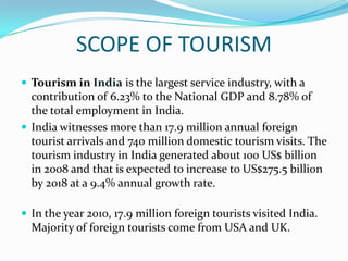 SCOPE OF TOURISM
 Tourism in India is the largest service industry, with a
  contribution of 6.23% to the National GDP and 8.78% of
  the total employment in India.
 India witnesses more than 17.9 million annual foreign
  tourist arrivals and 740 million domestic tourism visits. The
  tourism industry in India generated about 100 US$ billion
  in 2008 and that is expected to increase to US$275.5 billion
  by 2018 at a 9.4% annual growth rate.

 In the year 2010, 17.9 million foreign tourists visited India.
  Majority of foreign tourists come from USA and UK.
 