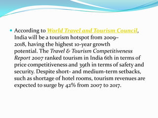  According to World Travel and Tourism Council,
 India will be a tourism hotspot from 2009–
 2018, having the highest 10-year growth
 potential. The Travel & Tourism Competitiveness
 Report 2007 ranked tourism in India 6th in terms of
 price competitiveness and 39th in terms of safety and
 security. Despite short- and medium-term setbacks,
 such as shortage of hotel rooms, tourism revenues are
 expected to surge by 42% from 2007 to 2017.
 