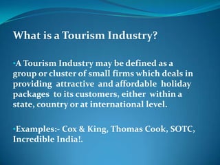 What is a Tourism Industry?

•A Tourism Industry may be defined as a
group or cluster of small firms which deals in
providing attractive and affordable holiday
packages to its customers, either within a
state, country or at international level.

•Examples:- Cox & King, Thomas Cook, SOTC,
Incredible India!.
 