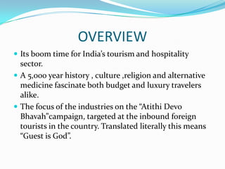 OVERVIEW
 Its boom time for India’s tourism and hospitality
  sector.
 A 5,000 year history , culture ,religion and alternative
  medicine fascinate both budget and luxury travelers
  alike.
 The focus of the industries on the “Atithi Devo
  Bhavah”campaign, targeted at the inbound foreign
  tourists in the country. Translated literally this means
  “Guest is God”.
 