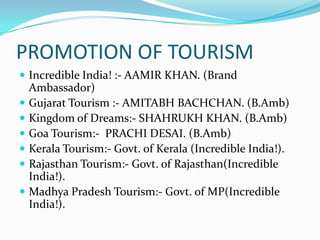 PROMOTION OF TOURISM
 Incredible India! :- AAMIR KHAN. (Brand
    Ambassador)
   Gujarat Tourism :- AMITABH BACHCHAN. (B.Amb)
   Kingdom of Dreams:- SHAHRUKH KHAN. (B.Amb)
   Goa Tourism:- PRACHI DESAI. (B.Amb)
   Kerala Tourism:- Govt. of Kerala (Incredible India!).
   Rajasthan Tourism:- Govt. of Rajasthan(Incredible
    India!).
   Madhya Pradesh Tourism:- Govt. of MP(Incredible
    India!).
 