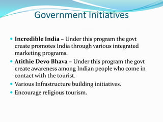 Government Initiatives

 Incredible India – Under this program the govt
  create promotes India through various integrated
  marketing programs.
 Atithie Devo Bhava – Under this program the govt
  create awareness among Indian people who come in
  contact with the tourist.
 Various Infrastructure building initiatives.
 Encourage religious tourism.
 