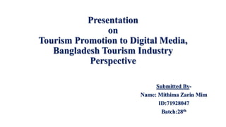 Presentation
on
Tourism Promotion to Digital Media,
Bangladesh Tourism Industry
Perspective
Submitted By-
Name: Mithima Zarin Mim
ID:71928047
Batch:28th
 