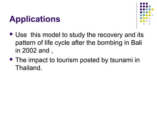 Applications
 Use this model to study the recovery and its
pattern of life cycle after the bombing in Bali
in 2002 and ,
 The impact to tourism posted by tsunami in
Thailand.
 