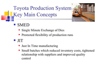 Toyota Production System Key Main Concepts SMED Single Minute Exchange of Dies  Promoted flexibility of production runs JIT Just In Time manufacturing Small batches which reduced inventory costs, tightened relationship with suppliers and improved quality control 