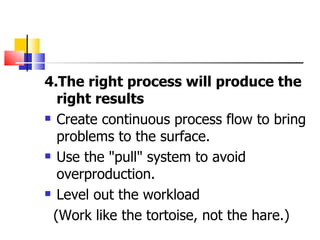 4.The right process will produce the right results Create continuous process flow to bring problems to the surface. Use the "pull" system to avoid overproduction. Level out the workload (Work like the tortoise, not the hare.) 
