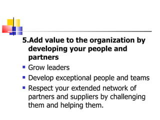 5.Add value to the organization by developing your people and partners Grow leaders Develop exceptional people and teams  Respect your extended network of partners and suppliers by challenging them and helping them. 