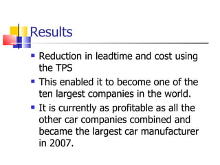 Results Reduction in leadtime and cost using the TPS This enabled it to become one of the ten largest companies in the world. It is currently as profitable as all the other car companies combined and became the largest car manufacturer in 2007.  