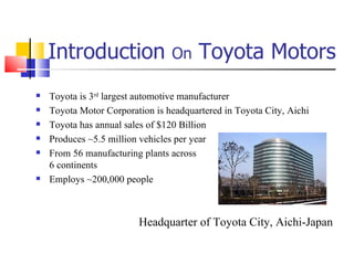 Introduction  On  Toyota Motors Toyota is 3 rd  largest automotive manufacturer Toyota Motor Corporation is headquartered in Toyota City, Aichi Toyota has annual sales of $120 Billion Produces ~5.5 million vehicles per year From 56 manufacturing plants across 6 continents Employs ~200,000 people Headquarter of Toyota City, Aichi-Japan 